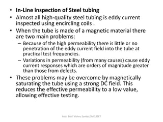 • In-Line inspection of Steel tubing
• Almost all high-quality steel tubing is eddy current
inspected using encircling coils .
• When the tube is made of a magnetic material there
are two main problems:
– Because of the high permeability there is little or no
penetration of the eddy current field into the tube at
practical test frequencies.
– Variations in permeability (from many causes) cause eddy
current responses which are orders of magnitude greater
than those from defects.
• These problems may be overcome by magnetically
saturating the tube using a strong DC field. This
reduces the effective permeability to a low value,
allowing effective testing.
Asst. Prof. Vishnu Sankar,DME,RSET
 