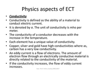 Physics aspects of ECT
• Conductivity
• Conductivity is defined as the ability of a material to
conduct electric current.
• It is denoted by σ. The unit of conductivity is mho per
meter.
• The conductivity of a conductor decreases with the
increase in the temperature.
• Each element has a unique value of conductivity.
• Copper, silver and gold have high conductivities where as,
carbon has a very low conductivity.
• An eddy current is a flow of electrons. The amount of
electron flow through an electrically conductive material is
directly related to the conductivity of the material.
• If the conductivity increases, the flow of eddy current
increases. Asst. Prof. Vishnu Sankar,DME,RSET
 