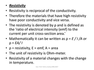 • Resistivity
• Resistivity is reciprocal of the conductivity.
• Therefore the materials that have high resistivity
have poor conductivity and vice versa.
• The resistivity is denoted by ρ and is defined as
the ‘ratio of electrical intensity (emf) to the
current per unit cross-section area.’
• Mathematically it can be written as ρ = E / I /A or
ρ = EA/ I
• ρ = resistivity, E = emf, A = area
• The unit of resistivity is Ohm-meter.
• Resistivity of a material changes with the change
in temperature.
Asst. Prof. Vishnu Sankar,DME,RSET
 