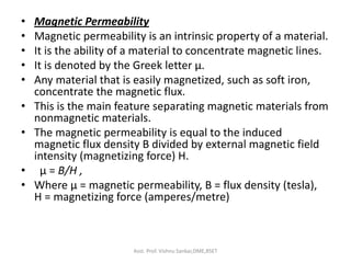 • Magnetic Permeability
• Magnetic permeability is an intrinsic property of a material.
• It is the ability of a material to concentrate magnetic lines.
• It is denoted by the Greek letter µ.
• Any material that is easily magnetized, such as soft iron,
concentrate the magnetic flux.
• This is the main feature separating magnetic materials from
nonmagnetic materials.
• The magnetic permeability is equal to the induced
magnetic flux density B divided by external magnetic field
intensity (magnetizing force) H.
• μ = B/H ,
• Where μ = magnetic permeability, B = flux density (tesla),
H = magnetizing force (amperes/metre)
Asst. Prof. Vishnu Sankar,DME,RSET
 