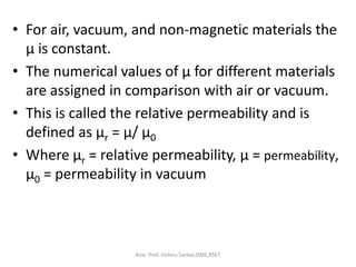 • For air, vacuum, and non-magnetic materials the
μ is constant.
• The numerical values of μ for different materials
are assigned in comparison with air or vacuum.
• This is called the relative permeability and is
defined as μr = μ/ μ0
• Where μr = relative permeability, μ = permeability,
μ0 = permeability in vacuum
Asst. Prof. Vishnu Sankar,DME,RSET
 