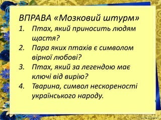 ВПРАВА «Мозковий штурм»
1. Птах, який приносить людям
щастя?
2. Пара яких птахів є символом
вірної любові?
3. Птах, який за легендою має
ключі від вирію?
4. Тварина, символ нескореності
українського народу.
 