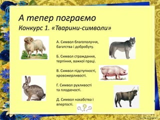 А тепер пограємо
Конкурс 1. «Тварини-символи»
А. Символ благополуччя,
багатства і добробуту.
Б. Символ страждання,
терпіння, важкої праці.
В. Символ підступності,
кровожерливості.
Г. Символ рухливості
та плодючості.
Д. Символ нахабства і
впертості.
 