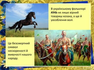 В українському фольклорі
КІНЬ не лише вірний
товариш козака, а ще й
уособлення волі.
Це безсмертний
символ
нескореності й
живучості нашого
народу.
 