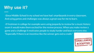 Why use it?
-Since Middle-School in my school we have had smartboards in every classroom.
And using games and challanges was always a great way for me to learn.
-If freshman in college for example were using jeopardy to review for a music history
exam it would make them excited for the review process. When you make review a
game and a challenge it motivates people to study harder and beat everyone else.
*Especially if there is an incentive like the winner gets extra credit.*
 