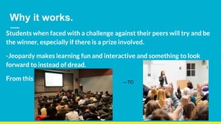 Why it works.
Students when faced with a challenge against their peers will try and be
the winner, especially if there is a prize involved.
-Jeopardy makes learning fun and interactive and something to look
forward to instead of dread.
From this → TO
 