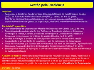 Gestão pela Excelência
Objetivos
• Apresentar e debater os Fundamentos e Critérios do Modelo de Excelência em Gestão
(MEG) da Fundação Nacional da Qualidade (FNQ) - estado da arte da gestão.
• Orientar os participantes na elaboração de um plano de ação pós-realização de auto
avaliação do sistema de gestão da organização, visando à melhoria do seu desempenho.
Conteúdo Programático
• Os Fundamentos da Excelência do Modelo de Excelência em Gestão (MEG) da FNQ
• Requisitos dos Itens de Avaliação dos Critérios de Excelência relativos a: Liderança,
Estratégias e Planos, Clientes, Sociedade, Informações e Conhecimento, Pessoas e
Processos, com exemplos de práticas de gestão (Critérios 1 a 7 do MEG)
• Fatores e avaliação e Sistema de Pontuação dos Itens dos Critérios acima citados
• Interpretação e apresentação de resultados – uso de indicadores de desempenho
• Tipos de indicadores que poderão ser apresentados nos Itens de Resultados Organizacionais
• Sistema de Pontuação dos Itens de Resultados Organizacionais (Critério 8 do MEG)
• Elaboração de Planos de Ação para a Melhoria do Sistema de Gestão a partir dos resultados
da avaliação realizada
A Quem se destina: Profissionais responsáveis pelos resultados de suas áreas, visando dar a
eles uma visão sistêmica da organização e como cada área ou processo impacta as demais e
contribui para os resultados globais da organização, a fim de que eles contribuam com a
estruturação do sistema de gestão da organização voltada para a Excelência do Desempenho.
Duração: 16 horas.
 