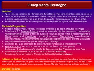 Objetivos
• Apresentar os conceitos de Planejamento Estratégico (PE) normalmente usados no mercado
• Levar os participantes a conhecerem melhor o negócio, diretrizes e processos da empresa e
a aplicar esses conceitos nas suas áreas de atuação - desdobramento do PE em ações
• Estabelecer diretrizes para o acompanhamento de planos de ação e tomada de decisão
Conteúdo Programático
• Negócio, missão, visão, valores, processos principais e de apoio, produtos e serviços
• Estrutura do PE: Aspectos Externos: cenários, mercado, clientes, ameaças e oportunidades;
Aspectos Internos: fatores críticos de sucesso, recursos, pontos fortes e fracos; Objetivos e
Metas: para onde ir?; Estratégias: como atingir as metas?; Planos de Ação: o que fazer para
atingir as metas?; Acompanhamento e atualização dos planos de ação: previsto X realizado
• Requisitos do MEG da FNQ para Planejamento Estratégico
• Exemplos de PE de empresas de classe mundial (vencedoras e finalistas do PNQ
• Aplicação Prática: O Uso dos Conceitos de PE nas Áreas dos participantes
• Definição de Indicadores para Avaliação de Desempenho dos Processos de cada Área
• Uso dos resultados obtidos para a tomada de decisão (Controle)
• Revisão da forma de realizar o Planejamento Estratégico (Aprendizado)
A Quem se destina: Profissionais interessados em conhecer como se formaliza o planejamento
estratégico de empresas em geral, incluindo os requisitos estabelecidos pelo MEG da FNQ, com
exemplos de sua aplicação por empresas de Classe Mundial (exemplos de práticas adotadas).
Duração: 16 horas.
Planejamento Estratégico
 
