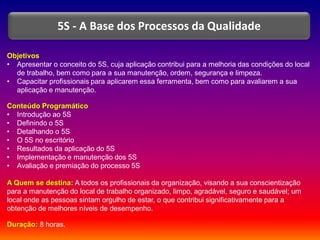 Objetivos
• Apresentar o conceito do 5S, cuja aplicação contribui para a melhoria das condições do local
de trabalho, bem como para a sua manutenção, ordem, segurança e limpeza.
• Capacitar profissionais para aplicarem essa ferramenta, bem como para avaliarem a sua
aplicação e manutenção.
Conteúdo Programático
• Introdução ao 5S
• Definindo o 5S
• Detalhando o 5S
• O 5S no escritório
• Resultados da aplicação do 5S
• Implementação e manutenção dos 5S
• Avaliação e premiação do processo 5S
A Quem se destina: A todos os profissionais da organização, visando a sua conscientização
para a manutenção do local de trabalho organizado, limpo, agradável, seguro e saudável; um
local onde as pessoas sintam orgulho de estar, o que contribui significativamente para a
obtenção de melhores níveis de desempenho.
Duração: 8 horas.
5S - A Base dos Processos da Qualidade
 