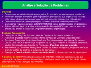 Objetivos
• Desenvolver uma visão sistêmica da organização orientada para processos e resultados.
• Identificar, analisar, melhorar e gerir os processos principais da sua organização, visando
obter maior eficiência operacional e comprometimento das pessoas que neles atuam.
• Definir indicadores de desempenho para controlar, analisar e melhorar processos.
• Conhecer os requisitos exigidos pela ISO 9001:2008 para a gestão baseada em processos.
• Aplicar a Metodologia de Análise e Solução de Problemas (MASP), por meio de exercício
prático e da análise e solução de um problema real da organização.
Conteúdo Programático
• Definições de: Negócio, Processo, Gestão, Gestão de Processos e Melhoria.
• Hierarquia e Gestão dos Processos de forma alinhada às Diretrizes Organizacionais
• Processos Principais e de Apoio ao Negócio e Produtos gerados; Melhoria de Processos:
Uso do Ciclo PDCA e do MASP; e Requisitos da ISO 9001 relativos a Processos e Melhoria.
• Modelo Simplificado para Solução de Problemas - Planilhas para uso imediato.
• Ferramentas da Qualidade: Fluxograma, Gráfico de Pareto, Histograma, Diagrama de Causa
e Efeito, Gráfico de Controle e Diagrama de Correlação.
• Exemplo e Exercício Prático de Aplicação do MASP, incluindo caso real da organização
A Quem se destina: Profissionais desejosos de entender e melhorar os processos da sua
organização, de forma alinhada às estratégias, objetivos e metas, com uso de indicadores de
desempenho e foco na solução de problemas.
Duração: 20 horas
Análise e Solução de Problemas
 