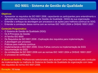 Objetivos
• Apresentar os requisitos da ISO 9001:2008, capacitando os participantes para entendimento e
aplicação dos mesmos no Sistema de Gestão da Qualidade (SGQ) da sua organização.
• Entender o enfoque da abordagem por processos e as ações para melhoria contínua do SGQ.
• Entender a correlação dessa norma com as normas ISO 14001:2004 e OHSAS 18001:2007.
Conteúdo Programático
• O Sistema de Gestão da Qualidade (SGQ)
• Os 8 Princípios da Gestão
• A Família ISO 9000
• Os Requisitos da ISO 9001:2008 - Explicação dos requisitos para implementação.
• A abordagem por processo
• Práticas para melhoria contínua
• Implementando a ISO 9001:2008. Cinco Falhas comuns na implementação de SGQ
• Documentação do SGQ
• As correlações da ISO 9001:2008 com as normas ISO 14001:2004 e OHSAS 18001:2007
• O processo de certificação.
A Quem se destina: Profissionais selecionados para atuarem como responsáveis pela condução
da implementação ou melhoria do Sistema de Gestão da Qualidade da organização com base
nos requisitos da norma ISO 9001:2008.
Duração: 16 horas
ISO 9001 - Sistema de Gestão da Qualidade
 
