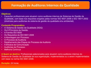 Objetivos
• Capacitar profissionais para atuarem como auditores internos de Sistemas de Gestão da
Qualidade, com base nos requisitos exigidos pelas normas ISO 9001:2008 e ISO 19011:2002
(diretrizes para auditorias de sistema de gestão da qualidade e/ou ambiental).
Conteúdo Programático
• O Sistema de Gestão da Qualidade (SGQ)
• Os 8 Princípios da Gestão
• A Família ISO 9000
• Os Requisitos da ISO 9001:2008
• A Abordagem por Processo
• O Processo de Auditoria
• Detalhamento das Etapas do Processo de Auditoria
• A Eficácia da Comunicação
• Auditorias de Processo
• Melhoria Contínua
A Quem se destina: Profissionais selecionados para atuarem como auditores internos do
Sistema de Gestão da Qualidade de sua organização, implementados ou a serem implementados
com base na norma ISO 9001:2008.
Duração: 24 horas
Formação de Auditores Internos da Qualidade
 