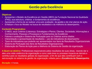 Gestão pela Excelência
Objetivos
• Apresentar o Modelo de Excelência em Gestão (MEG) da Fundação Nacional da Qualidade
(FNQ), sua estrutura, critérios e fundamentos da excelência.
• Apresentar a forma de se realizar uma auto avaliação da gestão e de criar planos de ação.
• Enfatizar o foco do Modelo na busca de resultados e da melhoria do desempenho.
Conteúdo Programático
• O MEG, seus Critérios (Liderança, Estratégias e Planos, Clientes, Sociedade, Informações e
Conhecimento, Pessoas e Processos) e Fundamentos da Excelência
• Fatores e avaliação e Sistema de Pontuação para os Critérios acima citados
• Interpretação e apresentação de resultados – uso de indicadores de desempenho
• Tipos de indicadores que poderão ser apresentados nos Itens de Resultados Organizacionais
• Sistema de Pontuação dos Itens de Resultados Organizacionais
• Elaboração de Planos de Ação para a Melhoria do Sistema de Gestão da organização
A Quem se destina: Profissionais responsáveis pelos resultados de suas áreas, visando dar a
eles uma visão sistêmica da organização e como cada área ou processo impacta as demais e
contribui para os resultados globais da organização, a fim de que eles contribuam com a
estruturação do sistema de gestão da organização voltada para a Excelência do Desempenho.
Duração: 4 horas.
 
