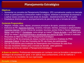 Objetivos
• Apresentar os conceitos de Planejamento Estratégico (PE) normalmente usados no mercado
• Levar os participantes a conhecerem melhor o negócio, diretrizes e processos da empresa e
a aplicar esses conceitos nas suas áreas de atuação - desdobramento do PE em ações
• Estabelecer diretrizes para o acompanhamento de planos de ação e tomada de decisão
Conteúdo Programático
• Negócio, missão, visão, valores, processos principais e de apoio, produtos e serviços
• Estrutura do PE: Aspectos Externos: cenários, mercado, clientes, ameaças e oportunidades;
Aspectos Internos: fatores críticos de sucesso, recursos, pontos fortes e fracos; Objetivos e
Metas: para onde ir?; Estratégias: como atingir as metas?; Planos de Ação: o que fazer para
atingir as metas?; Acompanhamento e atualização dos planos de ação: previsto X realizado
• Requisitos do MEG da FNQ para Planejamento Estratégico
• Exemplos de PE de empresas de classe mundial (vencedoras e finalistas do PNQ
• Aplicação Prática: O Uso dos Conceitos de PE nas Áreas dos participantes
• Uso de Indicadores para Avaliação de Desempenho dos Processos de cada Área
• Uso dos resultados obtidos para a tomada de decisão pelos gestores
• Revisão da forma de realizar o Planejamento Estratégico
A Quem se destina: Profissionais interessados em conhecer como se formaliza o planejamento
estratégico de empresas em geral, e em aplicar esse conhecimento, a fim de melhorar o
desempenho e os resultados de sua organização.
Duração: 4 horas.
Planejamento Estratégico
 
