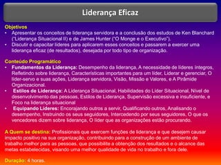 Objetivos
• Apresentar os conceitos de liderança servidora e a conclusão dos estudos de Ken Blanchard
(“Liderança Situacional II) e de James Hunter (“O Monge e o Executivo”).
• Discutir e capacitar líderes para aplicarem esses conceitos e passarem a exercer uma
liderança eficaz (de resultados), desejada por todo tipo de organização.
Conteúdo Programático
• Fundamentos da Liderança: Desempenho da liderança, A necessidade de líderes íntegros,
Refletindo sobre liderança, Características importantes para um líder, Liderar e gerenciar, O
líder-servo e suas ações, Liderança servidora, Visão, Missão e Valores, e A Pirâmide
Organizacional.
• Estilos de Liderança: A Liderança Situacional, Habilidades do Líder Situacional, Nível de
desenvolvimento das pessoas, Estilos de Liderança, Supervisão excessiva e insuficiente, e
Foco na liderança situacional
• Equipando Líderes: Encorajando outros a servir, Qualificando outros, Analisando o
desempenho, Instruindo os seus seguidores, Intercedendo por seus seguidores, O que os
vencedores dizem sobre liderança, O líder que as organizações estão procurando.
A Quem se destina: Profissionais que exercem funções de liderança e que desejem causar
impacto positivo na sua organização, contribuindo para a construção de um ambiente de
trabalho melhor para as pessoas, que possibilite a obtenção dos resultados e o alcance das
metas estabelecidas, visando uma melhor qualidade de vida no trabalho e fora dele.
Duração: 4 horas.
Liderança Eficaz
 