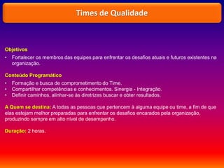 Objetivos
• Fortalecer os membros das equipes para enfrentar os desafios atuais e futuros existentes na
organização.
Conteúdo Programático
• Formação e busca de comprometimento do Time.
• Compartilhar competências e conhecimentos. Sinergia - Integração.
• Definir caminhos, alinhar-se às diretrizes buscar e obter resultados.
A Quem se destina: A todas as pessoas que pertencem à alguma equipe ou time, a fim de que
elas estejam melhor preparadas para enfrentar os desafios encarados pela organização,
produzindo sempre em alto nível de desempenho.
Duração: 2 horas.
Times de Qualidade
 