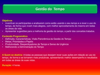 Objetivos
• Incentivar os participantes a analisarem como estão usando o seu tempo e a rever o uso do
tempo, de forma que vivam mais alegres, com melhor aproveitamento do mesmo em todas
as áreas da vida.
• Apresentar sugestões para a melhoria da gestão do tempo, a partir dos conceitos tratados.
Conteúdo Programático
• Definição, Características, Visão Panorâmica da Gestão do Tempo
• Metas, Prioridades e Papéis
• Produtividade, Desperdiçadores de Tempo e Senso de Urgência
• Melhorando a Administração do Tempo
A Quem se destina: A todas as pessoas que desejam rever suas ações em relação ao uso do
tempo, de forma a se tornarem mais produtivas, apresentando melhor desempenho e resultados
em todas as áreas de suas vidas.
Duração: 4 horas.
Gestão do Tempo
 