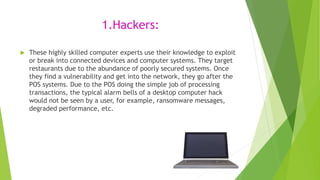 1.Hackers:
 These highly skilled computer experts use their knowledge to exploit
or break into connected devices and comp...