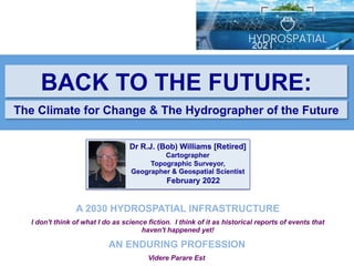 Videre Parare Est
BACK TO THE FUTURE:
The Climate for Change & The Hydrographer of the Future
A 2030 HYDROSPATIAL INFRASTRUCTURE
I don't think of what I do as science fiction. I think of it as historical reports of events that
haven't happened yet!
AN ENDURING PROFESSION
Dr R.J. (Bob) Williams [Retired]
Cartographer
Topographic Surveyor,
Geographer & Geospatial Scientist
February 2022
 