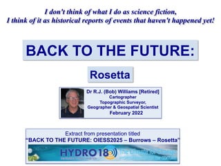 BACK TO THE FUTURE:
Rosetta
I don't think of what I do as science fiction,
I think of it as historical reports of events that haven't happened yet!
Dr R.J. (Bob) Williams [Retired]
Cartographer
Topographic Surveyor,
Geographer & Geospatial Scientist
February 2022
Extract from presentation titled
“BACK TO THE FUTURE: OIESS2025 – Burrows – Rosetta”
 