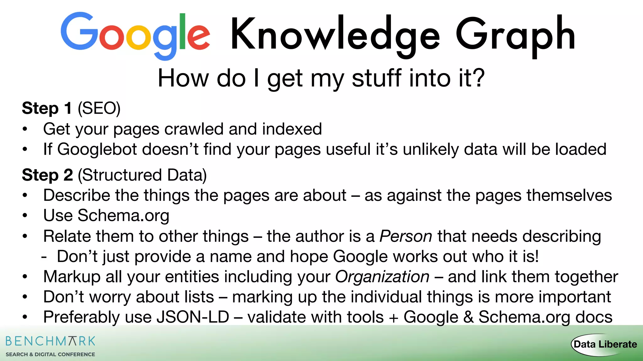 Knowledge Graph
How do I get my stuff into it?
Step 1 (SEO)
• Get your pages crawled and indexed
• If Googlebot doesn’t find your pages useful it’s unlikely data will be loaded
Step 2 (Structured Data)
• Describe the things the pages are about – as against the pages themselves
• Use Schema.org
• Relate them to other things – the author is a Person that needs describing
- Don’t just provide a name and hope Google works out who it is!
• Markup all your entities including your Organization – and link them together
• Don’t worry about lists – marking up the individual things is more important
• Preferably use JSON-LD – validate with tools + Google & Schema.org docs
 