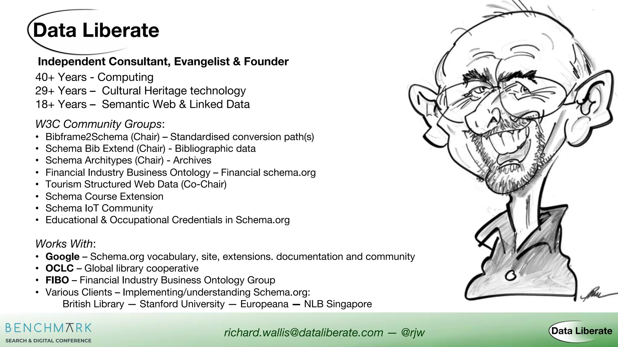Independent Consultant, Evangelist & Founder
W3C Community Groups:
• Bibframe2Schema (Chair) – Standardised conversion path(s)
• Schema Bib Extend (Chair) - Bibliographic data
• Schema Architypes (Chair) - Archives
• Financial Industry Business Ontology – Financial schema.org
• Tourism Structured Web Data (Co-Chair)
• Schema Course Extension
• Schema IoT Community
• Educational & Occupational Credentials in Schema.org
richard.wallis@dataliberate.com — @rjw
40+ Years - Computing
29+ Years – Cultural Heritage technology
18+ Years – Semantic Web & Linked Data
Works With:
• Google – Schema.org vocabulary, site, extensions. documentation and community
• OCLC – Global library cooperative
• FIBO – Financial Industry Business Ontology Group
• Various Clients – Implementing/understanding Schema.org:
British Library — Stanford University — Europeana — NLB Singapore
 