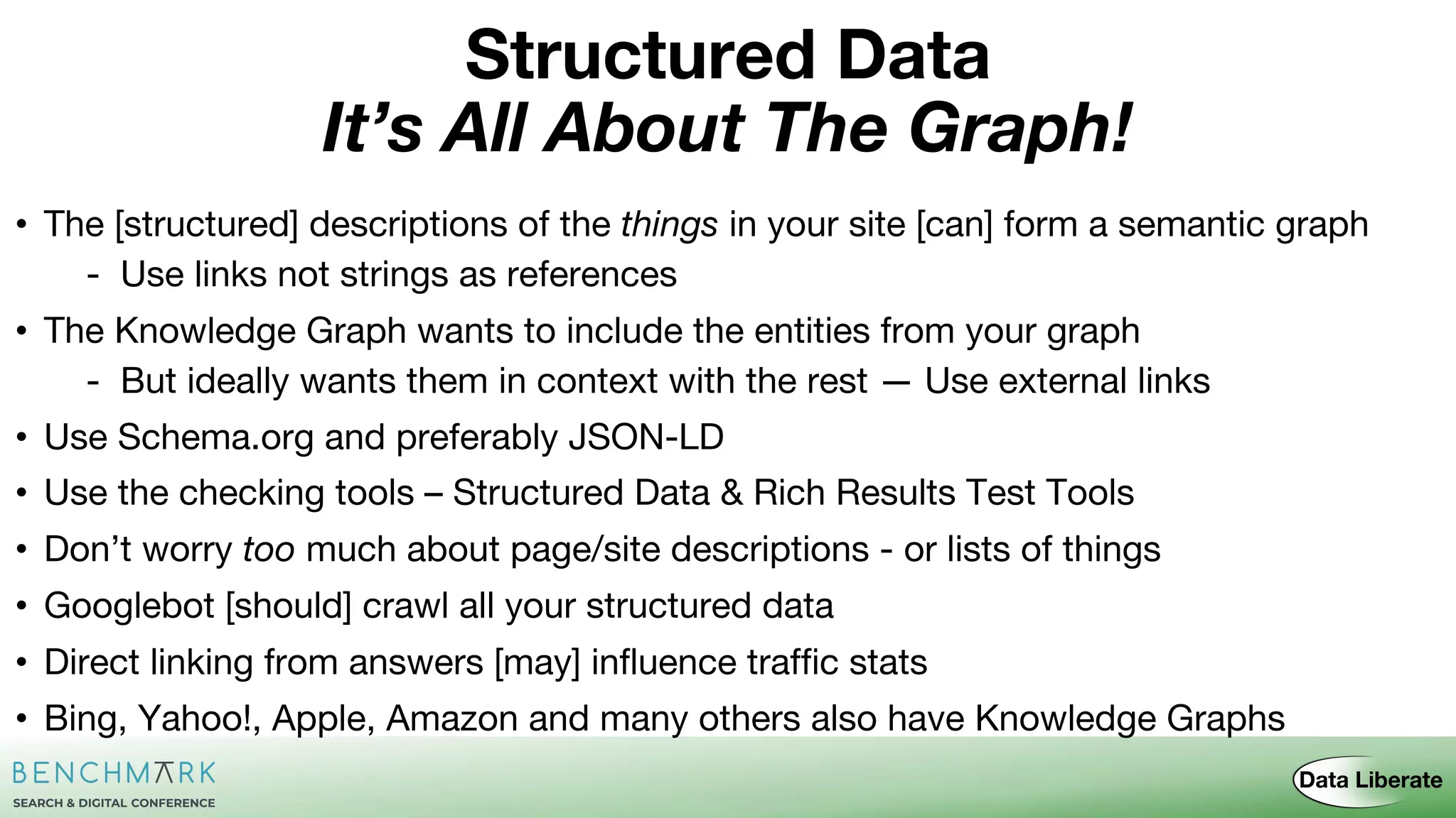 • The [structured] descriptions of the things in your site [can] form a semantic graph
- Use links not strings as references
• The Knowledge Graph wants to include the entities from your graph
- But ideally wants them in context with the rest — Use external links
• Use Schema.org and preferably JSON-LD
• Use the checking tools – Structured Data & Rich Results Test Tools
• Don’t worry too much about page/site descriptions - or lists of things
• Googlebot [should] crawl all your structured data
• Direct linking from answers [may] influence traffic stats
• Bing, Yahoo!, Apple, Amazon and many others also have Knowledge Graphs
It’s All About The Graph!
Structured Data
 