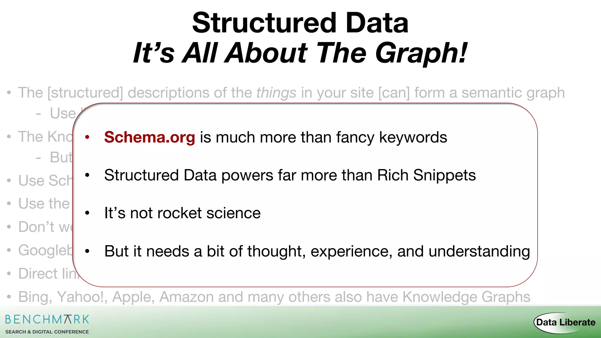 • The [structured] descriptions of the things in your site [can] form a semantic graph
- Use links not strings as references
• The Knowledge Graph wants to include the entities from your graph
- But ideally wants them in context with the rest — Use external links
• Use Schema.org and preferably JSON-LD
• Use the checking tools – Structured Data & Rich Results Test Tools
• Don’t worry too much about page/site descriptions - or lists of things
• Googlebot [should] crawl all your structured data
• Direct linking from answers [may] influence traffic stats
• Bing, Yahoo!, Apple, Amazon and many others also have Knowledge Graphs
• Schema.org is much more than fancy keywords
• Structured Data powers far more than Rich Snippets
• It’s not rocket science
• But it needs a bit of thought, experience, and understanding
It’s All About The Graph!
Structured Data
 