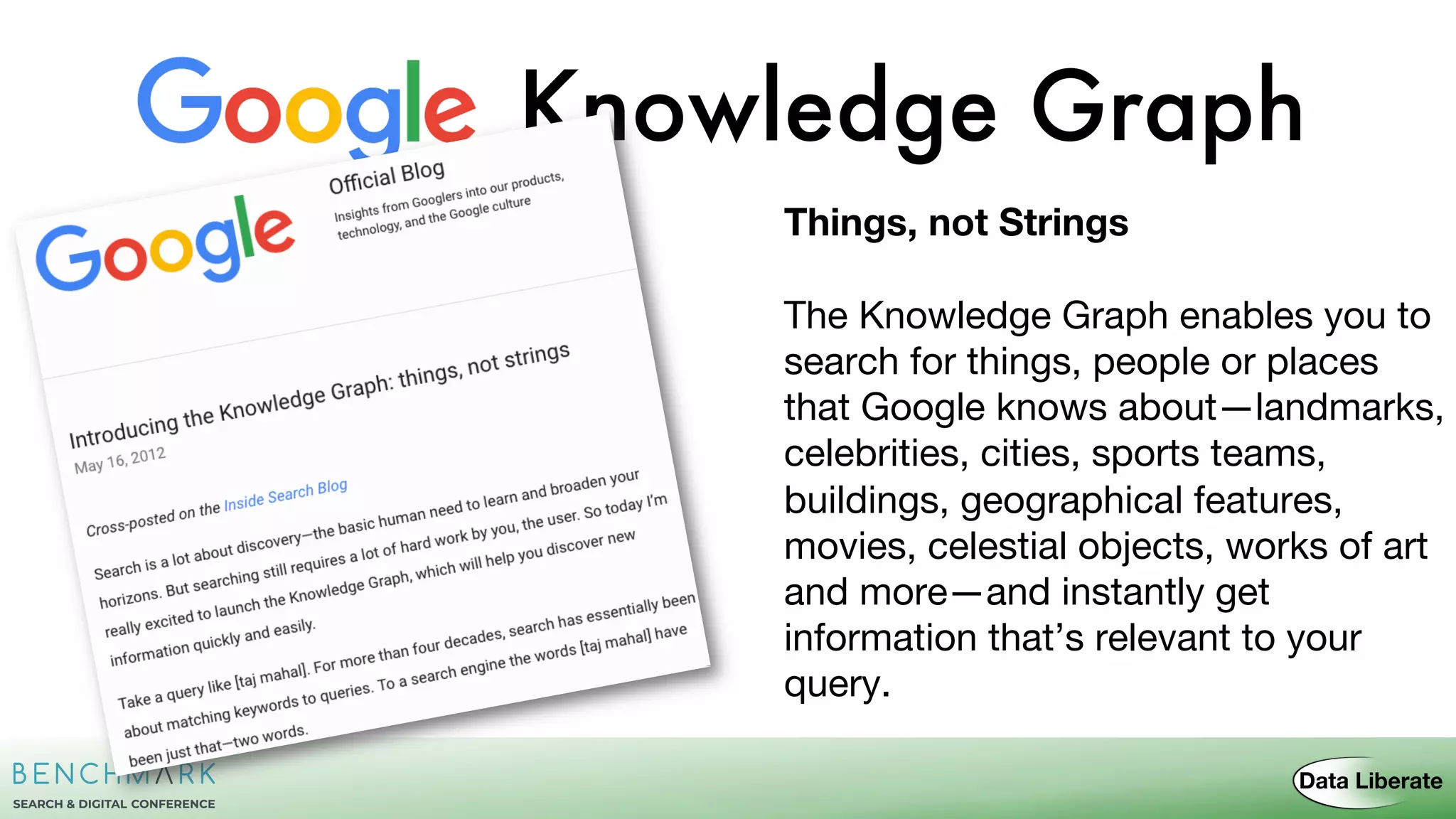 Knowledge Graph
Things, not Strings
The Knowledge Graph enables you to
search for things, people or places
that Google knows about—landmarks,
celebrities, cities, sports teams,
buildings, geographical features,
movies, celestial objects, works of art
and more—and instantly get
information that’s relevant to your
query.
 