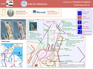 Location
Profile	 PORT	OF	TOWNSVILLE	
Intended	use:	Transport	&	Logistics	
Tactical	ops	(Level	2)	
Road access
Port	authority	
Townsville	Port	Authority		
Phone	07	4790	2111	
Hydrographic	info	
RAN	Hydrographic	Service		
Phone	02	4221	8500	
Berth 1
Petroleum products
One 150mm pipeline
Two 300mm pipelines
Storage capacity - 165,000 tonnes
LPG
One 250mm pipeline
Storage capacity - 1,250 tonnes
Berth 2
General cargo
One travelling jib crane
Berth 3
One travelling gantry container crane
Heavy lift capacity - 56 tonnes
Storage area - 2.8ha
Roll-on / roll-off
Stern ramp available
Berth 6
General cargo
LPG Depot
CALTEX Depot
SHELL Depot
MOBIL Depot
S19 15
E146
50
Berth 10
Containers
Mobile crawler crane
Lift capacity - 130 tonnes
Storage area - 2.6ha
Roll-on / roll-off
Stern / bow ramp available
Platypus Channel
Dredged to 10.3 metres
Dredged to
9.5m
Swinging basin
dredged to 10.5m
Berth 9
Passenger cruise vessels
Scale bar [KM]
1
0
Links to
Owners and
operators
Wharf
infrastructure
Navigation
aids
Power and
fuel facilities
Communications
and
emergency services
 