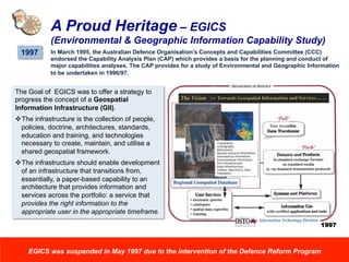A Proud Heritage – EGICS
(Environmental & Geographic Information Capability Study)
1997 In March 1995, the Australian Defence Organisation’s Concepts and Capabilities Committee (CCC)
endorsed the Capability Analysis Plan (CAP) which provides a basis for the planning and conduct of
major capabilities analyses. The CAP provides for a study of Environmental and Geographic Information
to be undertaken in 1996/97.
The Goal of EGICS was to offer a strategy to
progress the concept of a Geospatial
Information Infrastructure (GII).
v The infrastructure is the collection of people,
policies, doctrine, architectures, standards,
education and training, and technologies
necessary to create, maintain, and utilise a
shared geospatial framework.
v The infrastructure should enable development
of an infrastructure that transitions from,
essentially, a paper-based capability to an
architecture that provides information and
services across the portfolio: a service that
provides the right information to the
appropriate user in the appropriate timeframe.
EGICS was suspended in May 1997 due to the intervention of the Defence Reform Program
1997
 