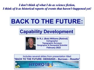 BACK TO THE FUTURE:
Capability Development
I don't think of what I do as science fiction,
I think of it as historical reports of events that haven't happened yet!
Dr R.J. (Bob) Williams [Retired]
Cartographer
Topographic Surveyor,
Geographer & Geospatial Scientist
February 2022
Includes several slides from presentation titled
“BACK TO THE FUTURE: OIESS2025 – Burrows – Rosetta”
 