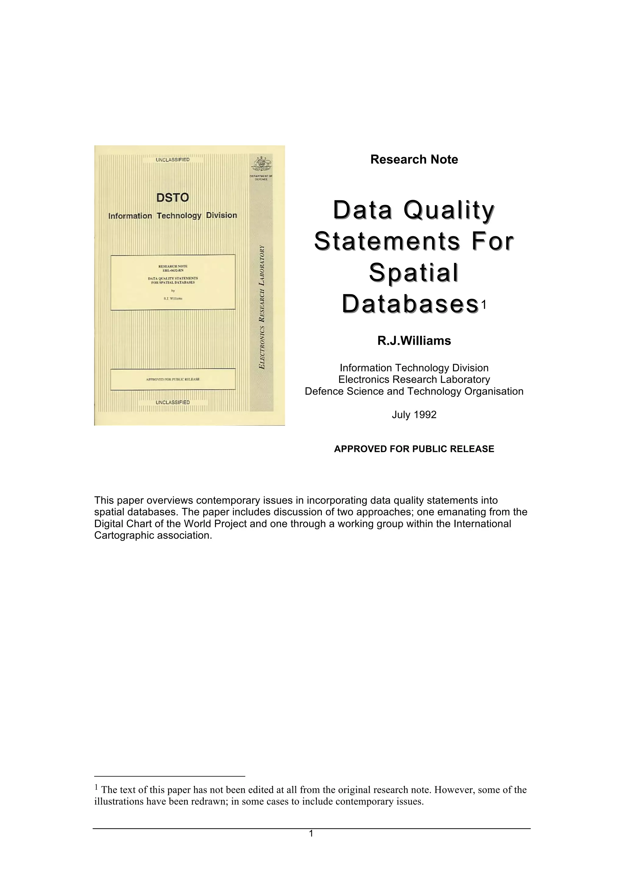 1
Research Note
Data Quality
Data Quality
Statements For
Statements For
Spatial
Spatial
Databases
Databases1
R.J.Williams
Information Technology Division
Electronics Research Laboratory
Defence Science and Technology Organisation
July 1992
APPROVED FOR PUBLIC RELEASE
This paper overviews contemporary issues in incorporating data quality statements into
spatial databases. The paper includes discussion of two approaches; one emanating from the
Digital Chart of the World Project and one through a working group within the International
Cartographic association.
1 The text of this paper has not been edited at all from the original research note. However, some of the
illustrations have been redrawn; in some cases to include contemporary issues.
 