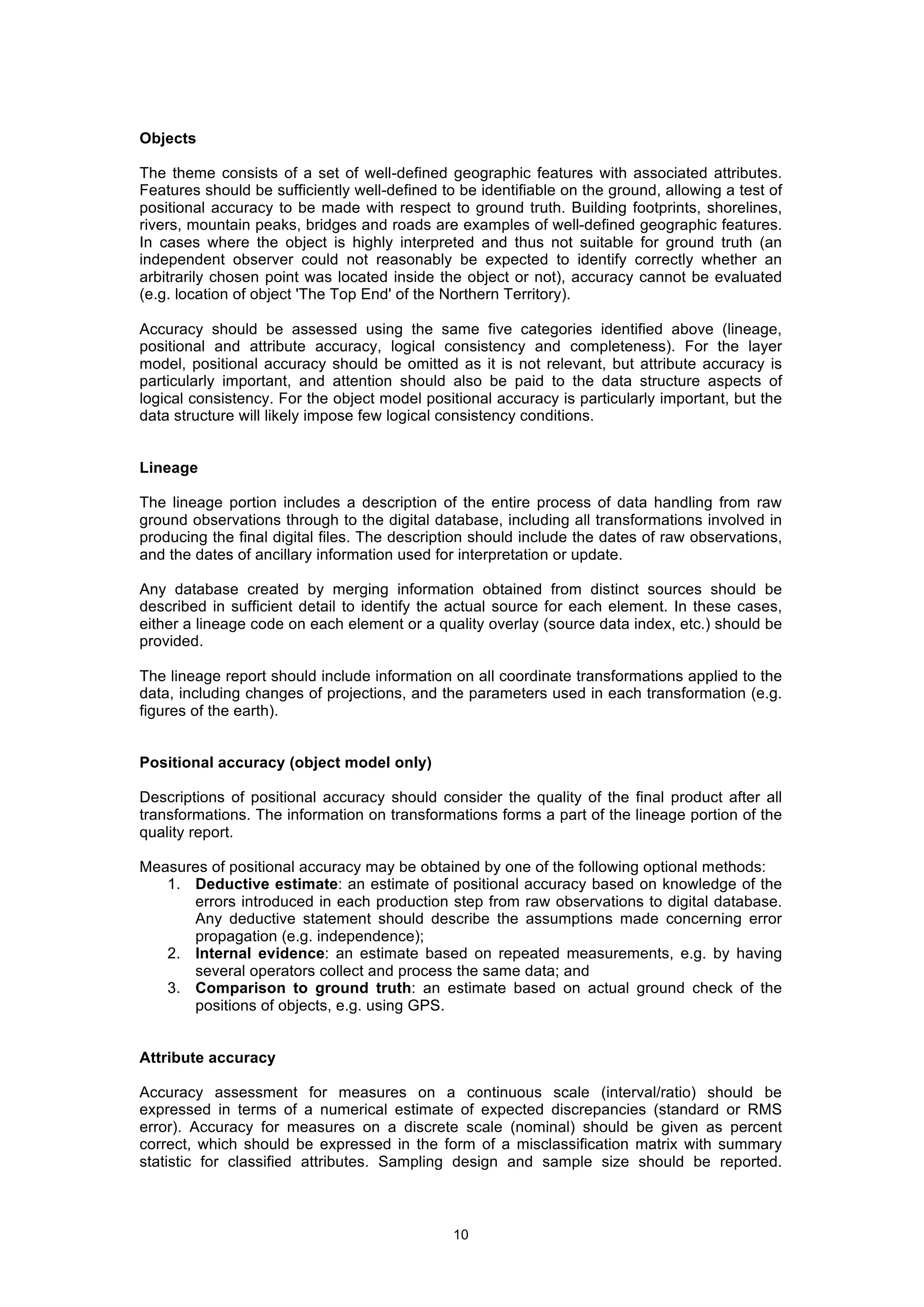 10
Objects
The theme consists of a set of well-defined geographic features with associated attributes.
Features should be sufficiently well-defined to be identifiable on the ground, allowing a test of
positional accuracy to be made with respect to ground truth. Building footprints, shorelines,
rivers, mountain peaks, bridges and roads are examples of well-defined geographic features.
In cases where the object is highly interpreted and thus not suitable for ground truth (an
independent observer could not reasonably be expected to identify correctly whether an
arbitrarily chosen point was located inside the object or not), accuracy cannot be evaluated
(e.g. location of object 'The Top End' of the Northern Territory).
Accuracy should be assessed using the same five categories identified above (lineage,
positional and attribute accuracy, logical consistency and completeness). For the layer
model, positional accuracy should be omitted as it is not relevant, but attribute accuracy is
particularly important, and attention should also be paid to the data structure aspects of
logical consistency. For the object model positional accuracy is particularly important, but the
data structure will likely impose few logical consistency conditions.
Lineage
The lineage portion includes a description of the entire process of data handling from raw
ground observations through to the digital database, including all transformations involved in
producing the final digital files. The description should include the dates of raw observations,
and the dates of ancillary information used for interpretation or update.
Any database created by merging information obtained from distinct sources should be
described in sufficient detail to identify the actual source for each element. In these cases,
either a lineage code on each element or a quality overlay (source data index, etc.) should be
provided.
The lineage report should include information on all coordinate transformations applied to the
data, including changes of projections, and the parameters used in each transformation (e.g.
figures of the earth).
Positional accuracy (object model only)
Descriptions of positional accuracy should consider the quality of the final product after all
transformations. The information on transformations forms a part of the lineage portion of the
quality report.
Measures of positional accuracy may be obtained by one of the following optional methods:
1. Deductive estimate: an estimate of positional accuracy based on knowledge of the
errors introduced in each production step from raw observations to digital database.
Any deductive statement should describe the assumptions made concerning error
propagation (e.g. independence);
2. Internal evidence: an estimate based on repeated measurements, e.g. by having
several operators collect and process the same data; and
3. Comparison to ground truth: an estimate based on actual ground check of the
positions of objects, e.g. using GPS.
Attribute accuracy
Accuracy assessment for measures on a continuous scale (interval/ratio) should be
expressed in terms of a numerical estimate of expected discrepancies (standard or RMS
error). Accuracy for measures on a discrete scale (nominal) should be given as percent
correct, which should be expressed in the form of a misclassification matrix with summary
statistic for classified attributes. Sampling design and sample size should be reported.
 
