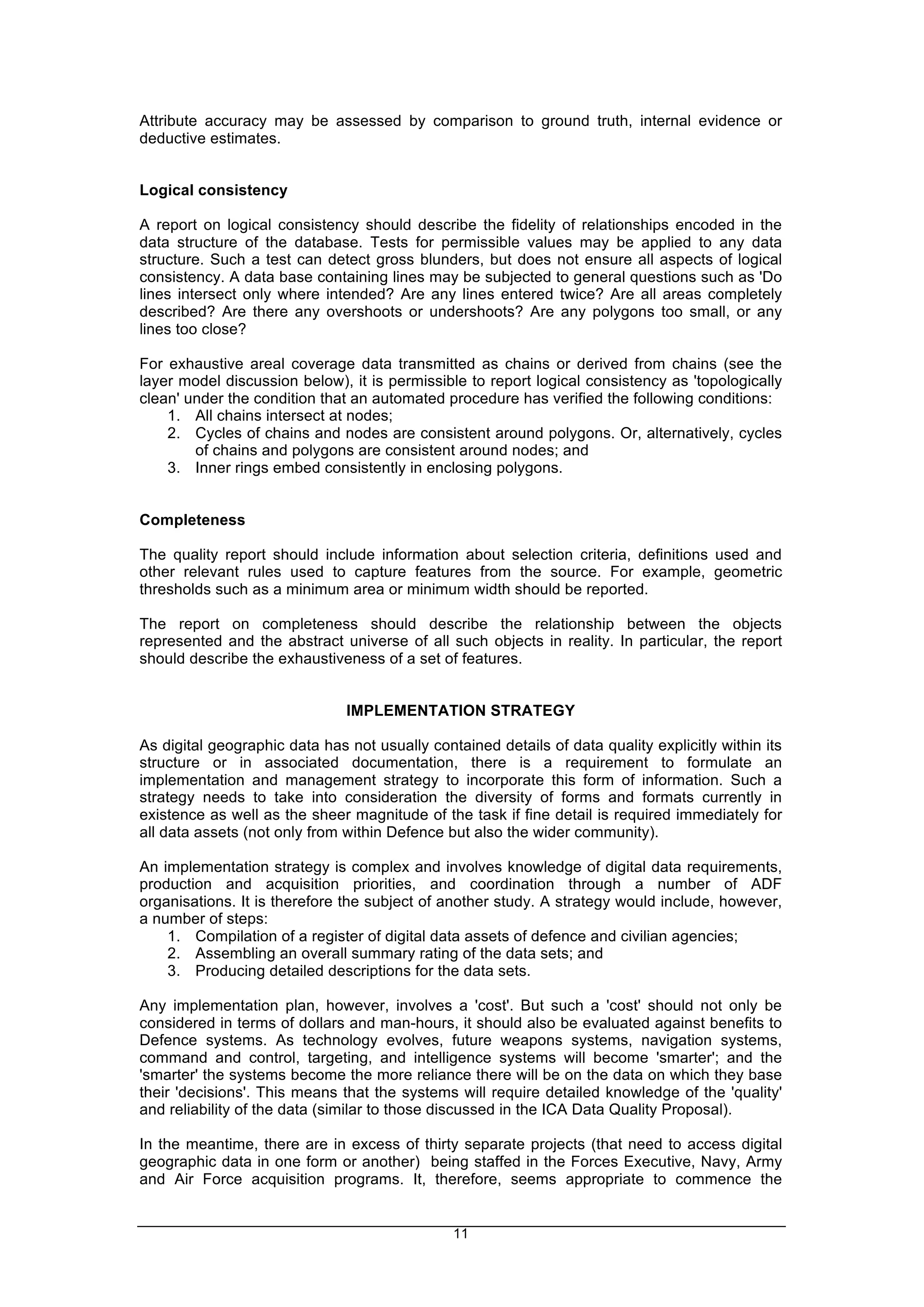 11
Attribute accuracy may be assessed by comparison to ground truth, internal evidence or
deductive estimates.
Logical consistency
A report on logical consistency should describe the fidelity of relationships encoded in the
data structure of the database. Tests for permissible values may be applied to any data
structure. Such a test can detect gross blunders, but does not ensure all aspects of logical
consistency. A data base containing lines may be subjected to general questions such as 'Do
lines intersect only where intended? Are any lines entered twice? Are all areas completely
described? Are there any overshoots or undershoots? Are any polygons too small, or any
lines too close?
For exhaustive areal coverage data transmitted as chains or derived from chains (see the
layer model discussion below), it is permissible to report logical consistency as 'topologically
clean' under the condition that an automated procedure has verified the following conditions:
1. All chains intersect at nodes;
2. Cycles of chains and nodes are consistent around polygons. Or, alternatively, cycles
of chains and polygons are consistent around nodes; and
3. Inner rings embed consistently in enclosing polygons.
Completeness
The quality report should include information about selection criteria, definitions used and
other relevant rules used to capture features from the source. For example, geometric
thresholds such as a minimum area or minimum width should be reported.
The report on completeness should describe the relationship between the objects
represented and the abstract universe of all such objects in reality. In particular, the report
should describe the exhaustiveness of a set of features.
IMPLEMENTATION STRATEGY
As digital geographic data has not usually contained details of data quality explicitly within its
structure or in associated documentation, there is a requirement to formulate an
implementation and management strategy to incorporate this form of information. Such a
strategy needs to take into consideration the diversity of forms and formats currently in
existence as well as the sheer magnitude of the task if fine detail is required immediately for
all data assets (not only from within Defence but also the wider community).
An implementation strategy is complex and involves knowledge of digital data requirements,
production and acquisition priorities, and coordination through a number of ADF
organisations. It is therefore the subject of another study. A strategy would include, however,
a number of steps:
1. Compilation of a register of digital data assets of defence and civilian agencies;
2. Assembling an overall summary rating of the data sets; and
3. Producing detailed descriptions for the data sets.
Any implementation plan, however, involves a 'cost'. But such a 'cost' should not only be
considered in terms of dollars and man-hours, it should also be evaluated against benefits to
Defence systems. As technology evolves, future weapons systems, navigation systems,
command and control, targeting, and intelligence systems will become 'smarter'; and the
'smarter' the systems become the more reliance there will be on the data on which they base
their 'decisions'. This means that the systems will require detailed knowledge of the 'quality'
and reliability of the data (similar to those discussed in the ICA Data Quality Proposal).
In the meantime, there are in excess of thirty separate projects (that need to access digital
geographic data in one form or another) being staffed in the Forces Executive, Navy, Army
and Air Force acquisition programs. It, therefore, seems appropriate to commence the
 