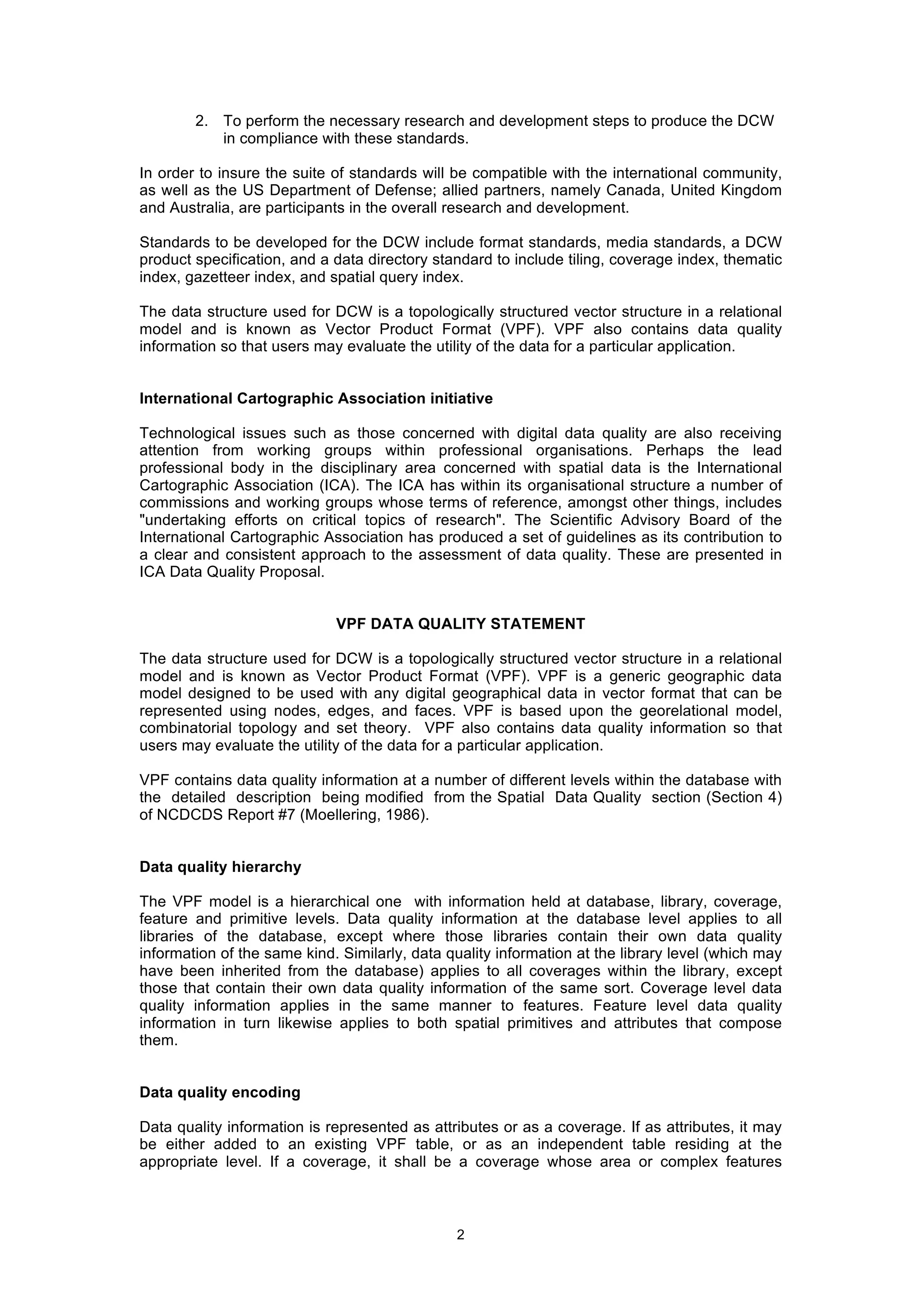 2
2. To perform the necessary research and development steps to produce the DCW
in compliance with these standards.
In order to insure the suite of standards will be compatible with the international community,
as well as the US Department of Defense; allied partners, namely Canada, United Kingdom
and Australia, are participants in the overall research and development.
Standards to be developed for the DCW include format standards, media standards, a DCW
product specification, and a data directory standard to include tiling, coverage index, thematic
index, gazetteer index, and spatial query index.
The data structure used for DCW is a topologically structured vector structure in a relational
model and is known as Vector Product Format (VPF). VPF also contains data quality
information so that users may evaluate the utility of the data for a particular application.
International Cartographic Association initiative
Technological issues such as those concerned with digital data quality are also receiving
attention from working groups within professional organisations. Perhaps the lead
professional body in the disciplinary area concerned with spatial data is the International
Cartographic Association (ICA). The ICA has within its organisational structure a number of
commissions and working groups whose terms of reference, amongst other things, includes
"undertaking efforts on critical topics of research". The Scientific Advisory Board of the
International Cartographic Association has produced a set of guidelines as its contribution to
a clear and consistent approach to the assessment of data quality. These are presented in
ICA Data Quality Proposal.
VPF DATA QUALITY STATEMENT
The data structure used for DCW is a topologically structured vector structure in a relational
model and is known as Vector Product Format (VPF). VPF is a generic geographic data
model designed to be used with any digital geographical data in vector format that can be
represented using nodes, edges, and faces. VPF is based upon the georelational model,
combinatorial topology and set theory. VPF also contains data quality information so that
users may evaluate the utility of the data for a particular application.
VPF contains data quality information at a number of different levels within the database with
the detailed description being modified from the Spatial Data Quality section (Section 4)
of NCDCDS Report #7 (Moellering, 1986).
Data quality hierarchy
The VPF model is a hierarchical one with information held at database, library, coverage,
feature and primitive levels. Data quality information at the database level applies to all
libraries of the database, except where those libraries contain their own data quality
information of the same kind. Similarly, data quality information at the library level (which may
have been inherited from the database) applies to all coverages within the library, except
those that contain their own data quality information of the same sort. Coverage level data
quality information applies in the same manner to features. Feature level data quality
information in turn likewise applies to both spatial primitives and attributes that compose
them.
Data quality encoding
Data quality information is represented as attributes or as a coverage. If as attributes, it may
be either added to an existing VPF table, or as an independent table residing at the
appropriate level. If a coverage, it shall be a coverage whose area or complex features
 
