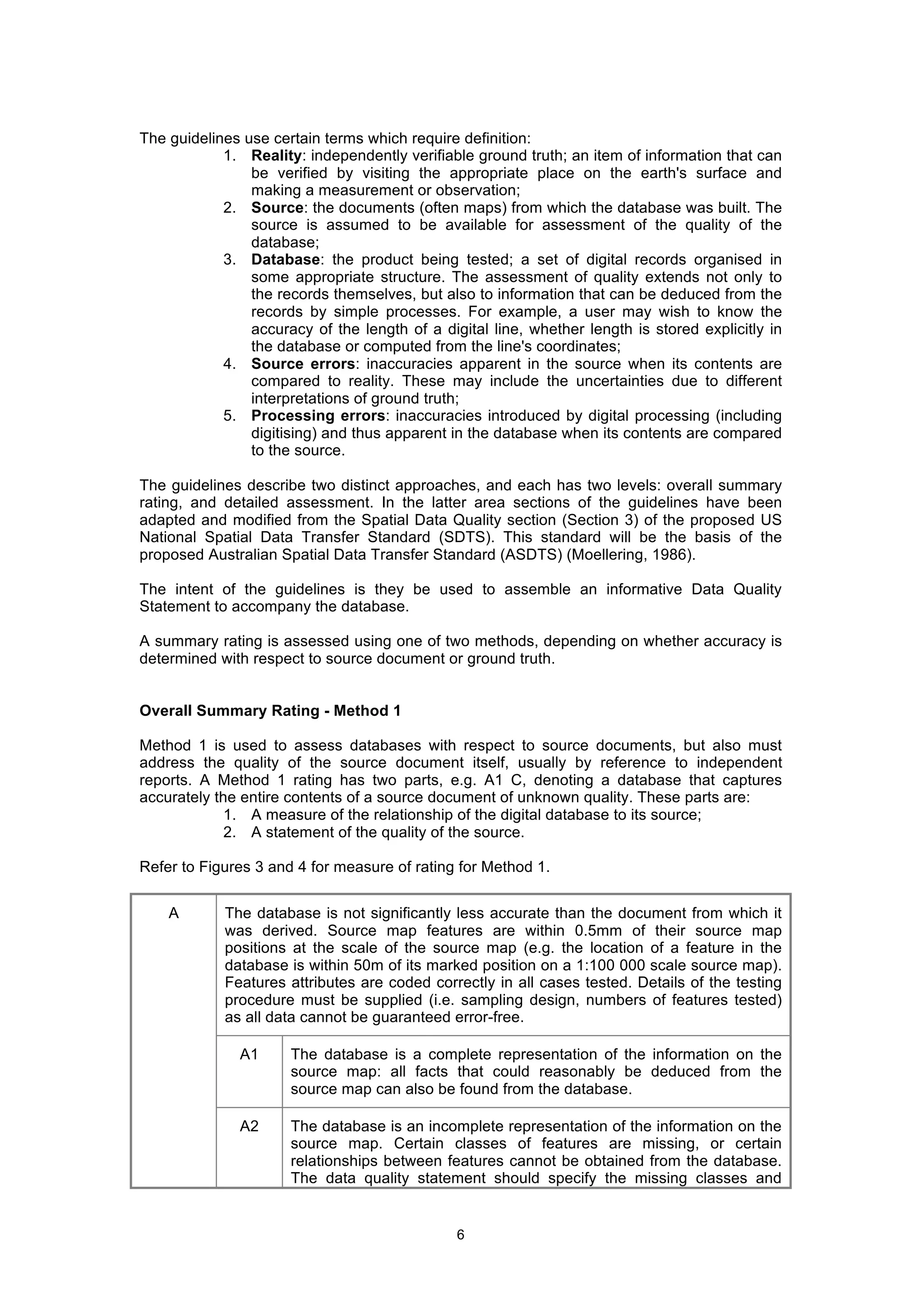 6
The guidelines use certain terms which require definition:
1. Reality: independently verifiable ground truth; an item of information that can
be verified by visiting the appropriate place on the earth's surface and
making a measurement or observation;
2. Source: the documents (often maps) from which the database was built. The
source is assumed to be available for assessment of the quality of the
database;
3. Database: the product being tested; a set of digital records organised in
some appropriate structure. The assessment of quality extends not only to
the records themselves, but also to information that can be deduced from the
records by simple processes. For example, a user may wish to know the
accuracy of the length of a digital line, whether length is stored explicitly in
the database or computed from the line's coordinates;
4. Source errors: inaccuracies apparent in the source when its contents are
compared to reality. These may include the uncertainties due to different
interpretations of ground truth;
5. Processing errors: inaccuracies introduced by digital processing (including
digitising) and thus apparent in the database when its contents are compared
to the source.
The guidelines describe two distinct approaches, and each has two levels: overall summary
rating, and detailed assessment. In the latter area sections of the guidelines have been
adapted and modified from the Spatial Data Quality section (Section 3) of the proposed US
National Spatial Data Transfer Standard (SDTS). This standard will be the basis of the
proposed Australian Spatial Data Transfer Standard (ASDTS) (Moellering, 1986).
The intent of the guidelines is they be used to assemble an informative Data Quality
Statement to accompany the database.
A summary rating is assessed using one of two methods, depending on whether accuracy is
determined with respect to source document or ground truth.
Overall Summary Rating - Method 1
Method 1 is used to assess databases with respect to source documents, but also must
address the quality of the source document itself, usually by reference to independent
reports. A Method 1 rating has two parts, e.g. A1 C, denoting a database that captures
accurately the entire contents of a source document of unknown quality. These parts are:
1. A measure of the relationship of the digital database to its source;
2. A statement of the quality of the source.
Refer to Figures 3 and 4 for measure of rating for Method 1.
A The database is not significantly less accurate than the document from which it
was derived. Source map features are within 0.5mm of their source map
positions at the scale of the source map (e.g. the location of a feature in the
database is within 50m of its marked position on a 1:100 000 scale source map).
Features attributes are coded correctly in all cases tested. Details of the testing
procedure must be supplied (i.e. sampling design, numbers of features tested)
as all data cannot be guaranteed error-free.
A1 The database is a complete representation of the information on the
source map: all facts that could reasonably be deduced from the
source map can also be found from the database.
A2 The database is an incomplete representation of the information on the
source map. Certain classes of features are missing, or certain
relationships between features cannot be obtained from the database.
The data quality statement should specify the missing classes and
 