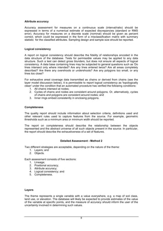 9
Attribute accuracy
Accuracy assessment for measures on a continuous scale (interval/ratio) should be
expressed in terms of a numerical estimate of expected discrepancies (standard or RMS
error). Accuracy for measures on a discrete scale (nominal) should be given as percent
correct, which could be expressed in the form of a misclassification matrix with summary
statistic for the classified attributes. Sampling design and sample size should be reported.
Logical consistency
A report on logical consistency should describe the fidelity of relationships encoded in the
data structure of the database. Tests for permissible values may be applied to any data
structure. Such a test can detect gross blunders, but does not ensure all aspects of logical
consistency. A data base containing lines may be subjected to general questions such as 'Do
lines intersect only where intended? Are any lines entered twice? Are all areas completely
described? Are there any overshoots or undershoots? Are any polygons too small, or any
lines too close?
For exhaustive areal coverage data transmitted as chains or derived from chains (see the
layer model discussion below), it is permissible to report logical consistency as 'topologically
clean' under the condition that an automated procedure has verified the following conditions:
1. All chains intersect at nodes;
2. Cycles of chains and nodes are consistent around polygons. Or, alternatively, cycles
of chains and polygons are consistent around nodes; and
3. Inner rings embed consistently in enclosing polygons.
Completeness
The quality report should include information about selection criteria, definitions used and
other relevant rules used to capture features from the source. For example, geometric
thresholds such as a minimum area or minimum width should be reported.
The report on completeness should describe the relationship between the objects
represented and the abstract universe of all such objects present in the source. In particular,
the report should describe the exhaustiveness of a set of features.
Detailed Assessment - Method 2
Two different strategies are acceptable, depending on the nature of the theme:
1. Layers; and
2. Objects.
Each assessment consists of five sections:
1. Lineage;
2. Positional accuracy;
3. Attribute accuracy;
4. Logical consistency; and
5. Completeness.
Layers
The theme represents a single variable with a value everywhere, e.g. a map of soil class,
land use, or elevation. The database will likely be expected to provide estimates of the value
of the variable at specific points, and the measure of accuracy should inform the user of the
uncertainty involved in determining such values.
 