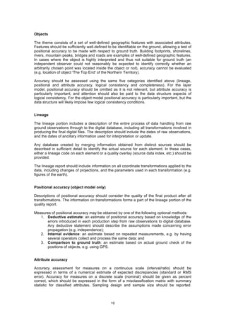 10
Objects
The theme consists of a set of well-defined geographic features with associated attributes.
Features should be sufficiently well-defined to be identifiable on the ground, allowing a test of
positional accuracy to be made with respect to ground truth. Building footprints, shorelines,
rivers, mountain peaks, bridges and roads are examples of well-defined geographic features.
In cases where the object is highly interpreted and thus not suitable for ground truth (an
independent observer could not reasonably be expected to identify correctly whether an
arbitrarily chosen point was located inside the object or not), accuracy cannot be evaluated
(e.g. location of object 'The Top End' of the Northern Territory).
Accuracy should be assessed using the same five categories identified above (lineage,
positional and attribute accuracy, logical consistency and completeness). For the layer
model, positional accuracy should be omitted as it is not relevant, but attribute accuracy is
particularly important, and attention should also be paid to the data structure aspects of
logical consistency. For the object model positional accuracy is particularly important, but the
data structure will likely impose few logical consistency conditions.
Lineage
The lineage portion includes a description of the entire process of data handling from raw
ground observations through to the digital database, including all transformations involved in
producing the final digital files. The description should include the dates of raw observations,
and the dates of ancillary information used for interpretation or update.
Any database created by merging information obtained from distinct sources should be
described in sufficient detail to identify the actual source for each element. In these cases,
either a lineage code on each element or a quality overlay (source data index, etc.) should be
provided.
The lineage report should include information on all coordinate transformations applied to the
data, including changes of projections, and the parameters used in each transformation (e.g.
figures of the earth).
Positional accuracy (object model only)
Descriptions of positional accuracy should consider the quality of the final product after all
transformations. The information on transformations forms a part of the lineage portion of the
quality report.
Measures of positional accuracy may be obtained by one of the following optional methods:
1. Deductive estimate: an estimate of positional accuracy based on knowledge of the
errors introduced in each production step from raw observations to digital database.
Any deductive statement should describe the assumptions made concerning error
propagation (e.g. independence);
2. Internal evidence: an estimate based on repeated measurements, e.g. by having
several operators collect and process the same data; and
3. Comparison to ground truth: an estimate based on actual ground check of the
positions of objects, e.g. using GPS.
Attribute accuracy
Accuracy assessment for measures on a continuous scale (interval/ratio) should be
expressed in terms of a numerical estimate of expected discrepancies (standard or RMS
error). Accuracy for measures on a discrete scale (nominal) should be given as percent
correct, which should be expressed in the form of a misclassification matrix with summary
statistic for classified attributes. Sampling design and sample size should be reported.
 