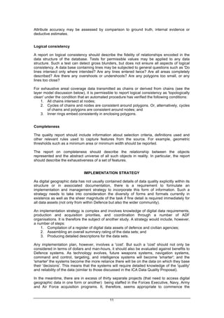 11
Attribute accuracy may be assessed by comparison to ground truth, internal evidence or
deductive estimates.
Logical consistency
A report on logical consistency should describe the fidelity of relationships encoded in the
data structure of the database. Tests for permissible values may be applied to any data
structure. Such a test can detect gross blunders, but does not ensure all aspects of logical
consistency. A data base containing lines may be subjected to general questions such as 'Do
lines intersect only where intended? Are any lines entered twice? Are all areas completely
described? Are there any overshoots or undershoots? Are any polygons too small, or any
lines too close?
For exhaustive areal coverage data transmitted as chains or derived from chains (see the
layer model discussion below), it is permissible to report logical consistency as 'topologically
clean' under the condition that an automated procedure has verified the following conditions:
1. All chains intersect at nodes;
2. Cycles of chains and nodes are consistent around polygons. Or, alternatively, cycles
of chains and polygons are consistent around nodes; and
3. Inner rings embed consistently in enclosing polygons.
Completeness
The quality report should include information about selection criteria, definitions used and
other relevant rules used to capture features from the source. For example, geometric
thresholds such as a minimum area or minimum width should be reported.
The report on completeness should describe the relationship between the objects
represented and the abstract universe of all such objects in reality. In particular, the report
should describe the exhaustiveness of a set of features.
IMPLEMENTATION STRATEGY
As digital geographic data has not usually contained details of data quality explicitly within its
structure or in associated documentation, there is a requirement to formulate an
implementation and management strategy to incorporate this form of information. Such a
strategy needs to take into consideration the diversity of forms and formats currently in
existence as well as the sheer magnitude of the task if fine detail is required immediately for
all data assets (not only from within Defence but also the wider community).
An implementation strategy is complex and involves knowledge of digital data requirements,
production and acquisition priorities, and coordination through a number of ADF
organisations. It is therefore the subject of another study. A strategy would include, however,
a number of steps:
1. Compilation of a register of digital data assets of defence and civilian agencies;
2. Assembling an overall summary rating of the data sets; and
3. Producing detailed descriptions for the data sets.
Any implementation plan, however, involves a 'cost'. But such a 'cost' should not only be
considered in terms of dollars and man-hours, it should also be evaluated against benefits to
Defence systems. As technology evolves, future weapons systems, navigation systems,
command and control, targeting, and intelligence systems will become 'smarter'; and the
'smarter' the systems become the more reliance there will be on the data on which they base
their 'decisions'. This means that the systems will require detailed knowledge of the 'quality'
and reliability of the data (similar to those discussed in the ICA Data Quality Proposal).
In the meantime, there are in excess of thirty separate projects (that need to access digital
geographic data in one form or another) being staffed in the Forces Executive, Navy, Army
and Air Force acquisition programs. It, therefore, seems appropriate to commence the
 