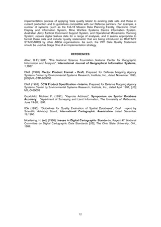 12
implementation process of applying 'data quality labels' to existing data sets and those in
current production and to guidelines compatible with our Defence partners. For example, a
number of systems (such as the F/A-18 Mission Data Planning Facility, Electronic Chart
Display and Information System, Mine Warfare Systems Centre Information System,
Australian Army Tactical Command Support System, and Operational Movements Planning
System) require digital feature data for a range of analyses, and it seems appropriate to
format these data and include 'quality statements' that are being introduced as MILITARY
STANDARDS by other ABCA organisations. As such, the VPF Data Quality Statement
should be used as Stage One of an implementation strategy.
REFERENCES
Abler, R.F.(1987). "The National Science Foundation National Center for Geographic
Information and Analysis", International Journal of Geographical Information Systems,
1,1987.
DMA (1990). Vector Product Format - Draft, Prepared for Defense Mapping Agency
Systems Center by Environmental Systems Research, Institute, Inc., dated November 1990,
[US] MIL-STD-600006
DMA (1991). DCW Product Specification - Interim, Prepared for Defense Mapping Agency
Systems Center by Environmental Systems Research, Institute, Inc., dated April 1991, [US]
MIL-D-89009
Goodchild, Michael F. (1991). "Keynote Address", Symposium on Spatial Database
Accuracy, Department of Surveying and Land Information, The University of Melbourne,
June 19-20, 1991.
ICA (1990). "Guidelines for Quality Evaluation of Spatial Databases", Draft report by
Scientific Advisory Board, International Cartographic Association dated December
19,1990.
Moellering, H. (ed) (1986). Issues in Digital Cartographic Standards, Report #7, National
Committee on Digital Cartographic Data Standards [US], The Ohio State University, OH.,
1986.
 