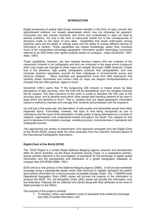1
INTRODUCTION
Digital processing of spatial data brings immense benefits in the form of rapid, precise and
sophisticated analysis, but reveals weaknesses which may not otherwise be apparent.
Computers are very precise machines, and errors and uncertainties in data can lead to
serious problems, not only in the form of inaccurate results but in the consequences of
decisions made on the basis of poor data. Capabilities that excite enthusiasm among
potential users are the ability to change scale and the ability to overlay different themes of
information at random. These capabilities are indeed exceedingly useful; they constitute
much of the comparative advantage geographic information system technology (commonly
referred to as GIS) holds over spatial analysis based on analogue maps (Goodchild, 1991;
Abler, 1987).
These capabilities, however, can also mislead decision makers who are unaware of the
imprecision inherent in all cartography and who are untutored in the ways errors compound
when map scales are changed or when maps are merged. Burrough (1986) observes "a false
lure in the attractive, high quality cartographic products that cartographers, and now
computer graphics specialists, provide for their colleagues in environmental survey and
resource analysis. ... Many scientists and geographers know from field experience that
carefully drawn boundaries and contour lines on maps are elegant misrepresentations of
changes that are often gradual, vague or fuzzy".
Goodchild (1991) warns that "if the burgeoning GIS industry is indeed driven by false
perceptions of data accuracy, then the truth will be devastating: even the simplest products
will be suspect. The best insurance at this point is surely to sensitise the GIS user to the
accuracy issue, and to develop tools which allow spatial data handling systems to be used in
ways which are sensitive to error". That is, systems that use digital geographic information
require a method to maintain and manage their contents and processes over the long term.
Up until just a few years ago, the description of data quality and associated issues have been
neglected topics. Fortunately, however, the topic is now being recognised as one of
importance and the issue of the description of data quality is being addressed by a number of
research organisations and professional bodies throughout the world. The catalyst for this
work is because of incomplete coverage, variable accuracy, inconsistencies in standards and
inadequate sources.
Two approaches are worthy of assessment. One approach emanates from the Digital Chart
of the World (DCW) project while the other emanates from the Scientific Advisory Board of
the International Cartographic Association.
Digital Chart of the World (DCW)
The DCW Project is a United States Defense Mapping Agency research and development
effort (to which Australia, via the Royal Australian Survey Corps, is a cooperative partner),
whose ultimate objective is the promulgation of standards for the exchange of digital spatial
information and the development and distribution of a global topographic database on
compact disk (CD-ROM) (DMA, 1991).
DCW will be a new product of the Defense Mapping Agency (DMA). It will provide worldwide
coverage using a topologically based vector data structure to digitally represent the earth's
land surface information on a microcomputer accessible storage media. The 1:1000000 scale
Operational Navigation Chart (ONC) series will provide the majority of the information to
produce the DCW. The Jet Navigation Chart (JNC) series will provide the information over
the Antarctica. Features will be collected and stored along with their attributes at the level of
detail provided on the ONCs.
The purpose of the project is twofold:
1. To develop, refine, and establish a suite of standards that enable the exchange
and utility of spatial information; and
 