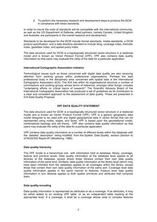 2
2. To perform the necessary research and development steps to produce the DCW
in compliance with these standards.
In order to insure the suite of standards will be compatible with the international community,
as well as the US Department of Defense; allied partners, namely Canada, United Kingdom
and Australia, are participants in the overall research and development.
Standards to be developed for the DCW include format standards, media standards, a DCW
product specification, and a data directory standard to include tiling, coverage index, thematic
index, gazetteer index, and spatial query index.
The data structure used for DCW is a topologically structured vector structure in a relational
model and is known as Vector Product Format (VPF). VPF also contains data quality
information so that users may evaluate the utility of the data for a particular application.
International Cartographic Association initiative
Technological issues such as those concerned with digital data quality are also receiving
attention from working groups within professional organisations. Perhaps the lead
professional body in the disciplinary area concerned with spatial data is the International
Cartographic Association (ICA). The ICA has within its organisational structure a number of
commissions and working groups whose terms of reference, amongst other things, includes
"undertaking efforts on critical topics of research". The Scientific Advisory Board of the
International Cartographic Association has produced a set of guidelines as its contribution to
a clear and consistent approach to the assessment of data quality. These are presented in
ICA Data Quality Proposal.
VPF DATA QUALITY STATEMENT
The data structure used for DCW is a topologically structured vector structure in a relational
model and is known as Vector Product Format (VPF). VPF is a generic geographic data
model designed to be used with any digital geographical data in vector format that can be
represented using nodes, edges, and faces. VPF is based upon the georelational model,
combinatorial topology and set theory. VPF also contains data quality information so that
users may evaluate the utility of the data for a particular application.
VPF contains data quality information at a number of different levels within the database with
the detailed description being modified from the Spatial Data Quality section (Section 4)
of NCDCDS Report #7 (Moellering, 1986).
Data quality hierarchy
The VPF model is a hierarchical one with information held at database, library, coverage,
feature and primitive levels. Data quality information at the database level applies to all
libraries of the database, except where those libraries contain their own data quality
information of the same kind. Similarly, data quality information at the library level (which may
have been inherited from the database) applies to all coverages within the library, except
those that contain their own data quality information of the same sort. Coverage level data
quality information applies in the same manner to features. Feature level data quality
information in turn likewise applies to both spatial primitives and attributes that compose
them.
Data quality encoding
Data quality information is represented as attributes or as a coverage. If as attributes, it may
be either added to an existing VPF table, or as an independent table residing at the
appropriate level. If a coverage, it shall be a coverage whose area or complex features
 