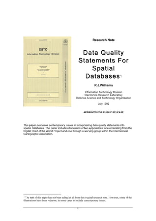 1
Research Note
Data Quality
Data Quality
Statements For
Statements For
Spatial
Spatial
Databases
Databases1
R.J.Williams
Information Technology Division
Electronics Research Laboratory
Defence Science and Technology Organisation
July 1992
APPROVED FOR PUBLIC RELEASE
This paper overviews contemporary issues in incorporating data quality statements into
spatial databases. The paper includes discussion of two approaches; one emanating from the
Digital Chart of the World Project and one through a working group within the International
Cartographic association.
1 The text of this paper has not been edited at all from the original research note. However, some of the
illustrations have been redrawn; in some cases to include contemporary issues.
 