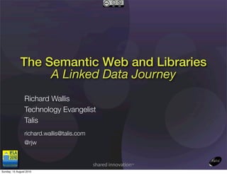 The Semantic Web and Libraries
                  A Linked Data Journey
                Richard Wallis
                Technology Evangelist
                Talis
                richard.wallis@talis.com
                @rjw



Sunday, 15 August 2010
 