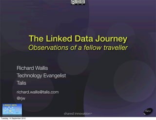 The Linked Data Journey
                             Observations of a fellow traveller

                Richard Wallis
                Technology Evangelist
                Talis
                richard.wallis@talis.com
                @rjw



Tuesday, 14 September 2010
 