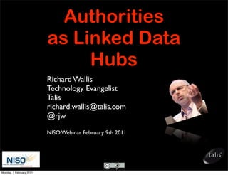 Authorities
                          as Linked Data
                               Hubs
                          Richard Wallis
                          Technology Evangelist
                          Talis
                          richard.wallis@talis.com
                          @rjw

                          NISO Webinar February 9th 2011




Monday, 7 February 2011
 