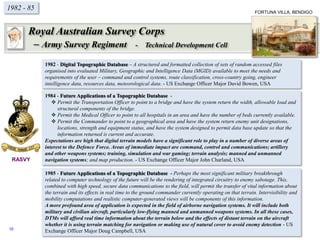 1982 - 85
1982 - Digital Topographic Database – A structured and formatted collection of sets of random accessed files
organised into evaluated Military, Geographic and Intelligence Data (MGID) available to meet the needs and
requirements of the user – command and control systems, route classification, cross-country going, engineer
intelligence data, resources data, meteorological data. - US Exchange Officer Major David Bowen, USA
1984 - Future Applications of a Topographic Database -
 Permit the Transportation Officer to point to a bridge and have the system return the width, allowable load and
structural components of the bridge.
 Permit the Medical Officer to point to all hospitals in an area and have the number of beds currently available.
 Permit the Commander to point to a geographical area and have the system return enemy unit designations,
locations, strength and equipment status, and have the system designed to permit data base update so that the
information returned is current and accurate.
Expectations are high that digital terrain models have a significant role to play in a number of diverse areas of
interest to the Defence Force. Areas of immediate impact are command, control and communications; artillery
and other weapons systems; training, simulation and war gaming; terrain analysis; manned and unmanned
navigation systems; and map production. - US Exchange Officer Major John Charland, USA
1985 - Future Applications of a Topographic Database - Perhaps the most significant military breakthrough
related to computer technology of the future will be the rendering of integrated circuitry to enemy sabotage. This,
combined with high speed, secure data communications to the field, will permit the transfer of vital information about
the terrain and its effects in real time to the ground commander currently operating on that terrain. Intervisibility and
mobility computations and realistic computer-generated views will be components of this information.
A more profound area of application is expected in the field of airborne navigation systems. It will include both
military and civilian aircraft, particularly low-flying manned and unmanned weapons systems. In all these cases,
DTMs will afford real time information about the terrain below and the effects of distant terrain on the aircraft
whether it is using terrain matching for navigation or making use of natural cover to avoid enemy detection - US
Exchange Officer Major Doug Campbell, USA
RASVY
Royal Australian Survey Corps
– Army Survey Regiment - Technical Development Cell
FORTUNA VILLA, BENDIGO
10
 