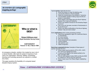 Who or what is
DES?
Robert Williams MAIC
Royal Australian Survey Corps
CARTOGRAPHY
Volume 13 No.3 March 1984
1984
An overview of a cartographic
mapping package
An emergency situation, whether it be created by man or be it
a natural disaster, often tests the speed of response of sub-
units of an organisation. Planning, staffing, coordinating,
directing and controlling decisions are required in a limited
time frame.
This paper questions the feasibility of a computer-based
Disaster Enquiry System.
Typical queries might take the form:
 Show the location of major fire-fighting units;
 List all radio stations in South Australia;
 Detail the characteristics of all airfields in Tasmania;
 List all airfields capable of taking cargo aircraft and
located in Queensland;
 Show details of all bridges along the Stuart Highway
between Pine Creek and Katherine;
 What is the weather forecast for the Kimberley Region
tomorrow?
 How much rain has been recorded in Rockhampton in
the last 48 hours?
 What is the status (trafficability) of the Bruce Highway
between Tully and Cairns today?
Some applications which involve processing could be:
 Searching a geographic region for a particular feature
or characteristic;
 Air route charting;
 Sea route charting;
 Route assessment and evaluation;
 Terrain analysis;
 Site selection; and
 Object recognition.
Searching a geographical area. Examples of these types of
queries may take the form:
 Show a base map bounded by 20OS, 25OS, 130OE
and 132OE and highlight the bores.
 Locate and list details of the nearest airfield to the
town of Kyogle, NSW
 Plot all roads between Dubbo NSW and Bourke NSW
to a distance of 100 km from the centre line
 Show a base map of the Pilbara Region highlighting
railways.
Vision – CARTOGRAPHIC INFORMATION SYSTEM
11
 