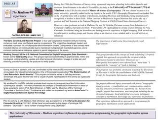 1983-85
The Madison WI
experience
During the 1980s the Directors of Survey-Army sponsored long-term schooling both within Australia and
overseas. I was fortunate to be asked if I would like to study at the University of Wisconsin (UW) at
Madison in the USA for the award of Master of Science (Cartography). UW was chosen because it is a
major university; generally ranked in the top twenty in the world. UW’s Geography Department was ranked first
in the US at that time with a number of professors, including Morrison and Meuhrcke, being internationally
recognized as leaders in their fields. When I arrived at Madison in August Morrison had left to take up a
position as Chief Scientist at the National Mapping Division at USGS (United States Geological Survey).
However, a new professor arrived at Madison. He was Dr Nicholas Chrisman coming from Laboratory of
Computer Graphics, Harvard University. Whilst at the UW I participated in several courses lectured by Nick
Chrisman. In addition, being an Australian and having practical experience in digital mapping, Nick invited me
to participate in working groups and forums, either as an observer or as a student and to provide advice on
initiatives.CAPTAIN BOB WILLIAMS 1983
The Dane County Land Records Project - a four year cooperative research venture involving
numerous local, state, and federal agency co-operators. The project has developed, tested, and
evaluated a concept for a multipurpose land information system. Components of this concept have
included reliance on individual data layers maintained by legislatively mandated agencies, and a
common mathematical reference system to permit integration of the layers.
Working Group II of the U.S. National Committee for Digital Cartographic Data Standards –
known as the Data Quality group. The groups’ topics included fidelity of graphical data, metric and
topological, coding reliability, update and other temporal information, lineage of a data set, and
checking procedures used by the producer to verify quality.
During my time at Madison, the UW, coordinated by the Institute of Environmental Studies,
encouraged inter-departmental programs. One of the programs was called “The Modernisation of
Land Records in North America”. This program included a series of half-day seminars,
workshops and guest forums held over a couple of years. I participated in the activity as a graduate
student.
My workload for my MSc included graduate level courses in cartography and land information
systems plus a thesis. The thesis addressed the analysis of infrastructure information in areas of
large geographic extent. Prof. Nick Chrisman, in 1985, was the Chairman of the Technical
Committee of the Auto-Carto 7 Conference and invited me to present my work at Auto-Carto 7 –
Digital Representation of Spatial Knowledge
Prior to working at UW-Madison, Nick Chrisman was a programmer at the Harvard Laboratory for
Computer Graphics (1972-82). While there he participated in the design of prototype GIS
software – ODYSSEY. I did a number of assignments using ODYSSEY.
The importance of addressing Government policy and
legal aspects.
This group introduced the concept of "truth in labeling". Properly
applied, this approach can provide the recipient with the
information needed to determine "fitness for use”.
Data quality description is now referred to at “meta-data.” I
suggested the “concept” of “truth in labeling”.
This program was, probably, developed as part of the University
of Wisconsin’s bid for the establishment of the NCGIA (National
Center for Geographic Information and Analysis).
My project addressed topics associated with future Cartographic
enquiry systems – visualisation, user communication, analysis
via data structure and heuristic algorithms, etc. Research into
complex spatial data structures; user interfaces including the use
of natural language; local and global processing techniques;
concepts of information, knowledge and experience in databases.
That experience influenced my approach to programming for
geographic information system applications
The University of Wisconsin – Madison experience influenced my approach to programming for geographic information system
applications
12
 